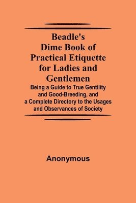 Beadle's Dime Book of Practical Etiquette for Ladies and Gentlemen; Being a Guide to True Gentility and Good-Breeding, and a Complete Directory to the Usages and Observances of Society 1