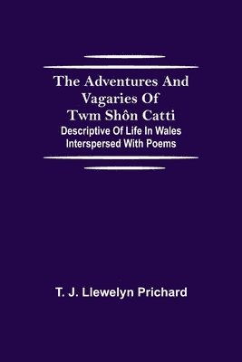 The Adventures and Vagaries of Twm Shn Catti; Descriptive of Life in Wales 1