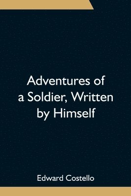 Adventures of a Soldier, Written by Himself; Being the Memoirs of Edward Costello, K.S.F. Formerly a Non-Commissioned Officer in the Rifle Brigade, Late Captain in the British Legion, and Now One of 1