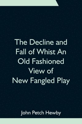 The Decline and Fall of Whist An Old Fashioned View of New Fangled Play 1