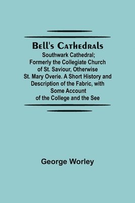 Bell'S Cathedrals; Southwark Cathedral; Formerly The Collegiate Church Of St. Saviour, Otherwise St. Mary Overie. A Short History And Description Of The Fabric, With Some Account Of The College And 1