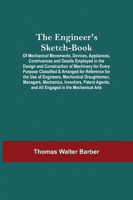 Engineer'S Sketch-Book; Of Mechanical Movements, Devices, Appliances, Contrivances And Details Employed In The Design And Construction Of Machinery For Every Purpose Classified & Arranged For Reference For The Use Of Engineers, Mechanical Draughtsmen, Mana