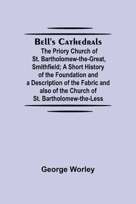 Bell'S Cathedrals; The Priory Church Of St. Bartholomew-The-Great, Smithfield; A Short History Of The Foundation And A Description Of The Fabric And Also Of The Church Of St. Bartholomew-The-Less