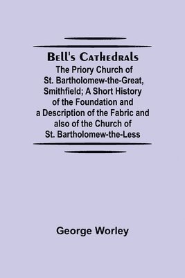 Bell'S Cathedrals; The Priory Church Of St. Bartholomew-The-Great, Smithfield; A Short History Of The Foundation And A Description Of The Fabric And Also Of The Church Of St. Bartholomew-The-Less 1