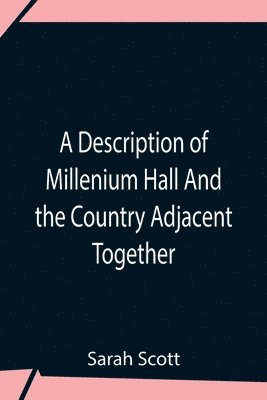 A Description Of Millenium Hall And The Country Adjacent Together With The Characters Of The Inhabitants And Such Historical Anecdotes And Reflections As May Excite In The Reader Proper Sentiments Of 1