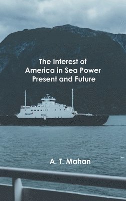 A. T. Alfred Thayer Mahan - Interest of America in Sea Power, Present and Future, Inbunden