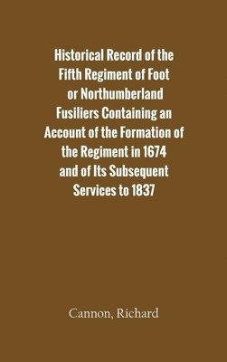 Historical Record of the Fifth Regiment of Foot, or Northumberland Fusiliers Containing an Account of the Formation of the Regiment in 1674, and of its Subsequent Services to 1837 1