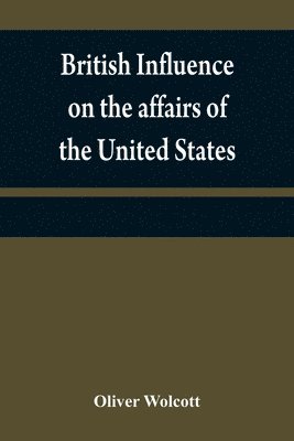 British influence on the affairs of the United States, proved and explained 1