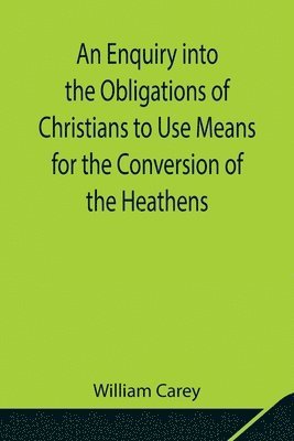 bokomslag An Enquiry into the Obligations of Christians to Use Means for the Conversion of the Heathens; In Which the Religious State of the Different Nations of the World, the Success of Former Undertakings,