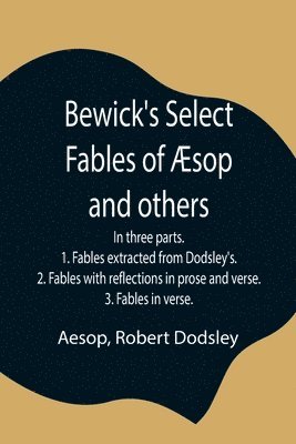 Bewick's Select Fables of sop and others; In three parts. 1. Fables extracted from Dodsley's. 2. Fables with reflections in prose and verse. 3. Fables in verse. 1