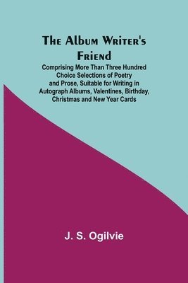 The Album Writer's Friend; Comprising More Than Three Hundred Choice Selections of Poetry and Prose, Suitable for Writing in Autograph Albums, Valentines, Birthday, Christmas and New Year Cards. 1