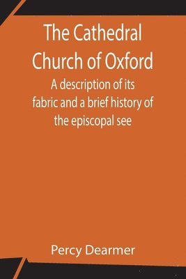 The Cathedral Church of Oxford; A description of its fabric and a brief history of the episcopal see 1