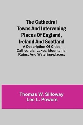 The Cathedral Towns and Intervening Places of England, Ireland and Scotland; A Description of Cities, Cathedrals, Lakes, Mountains, Ruins, and Watering-places. 1