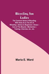 bokomslag Bicycling for Ladies; The Common Sense of Bicycling; with Hints as to the Art of Wheeling-Advice to Beginners-Dress-Care of the Bicycle-Mechanics-Training-Exercise, etc., etc.
