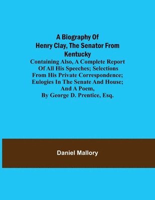 A Biography of Henry Clay, the Senator from Kentucky; Containing Also, a Complete Report of All His Speeches; Selections From His Private Correspondence; Eulogies in the Senate and House; and a Poem, 1