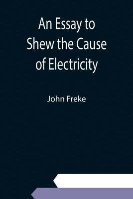 John Freke - Essay to Shew the Cause of Electricity; and Why Some Things are Non-Electricable. In Which Is Also Consider'd Its Influence in the Blasts on Human Bodies, in the Blights on Trees, in the Damps in Mines; And as It May Affect the Sensitive Plant, &c., Häftad