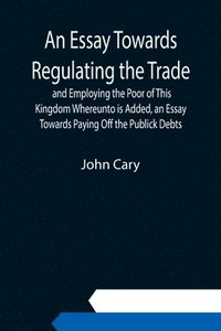 bokomslag An Essay Towards Regulating the Trade, and Employing the Poor of This Kingdom Whereunto is Added, an Essay Towards Paying Off the Publick Debts