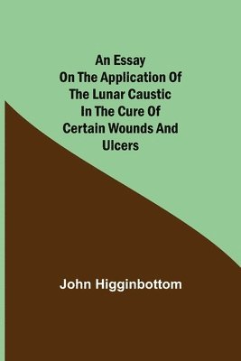 bokomslag An Essay on the Application of the Lunar Caustic in the Cure of Certain Wounds and Ulcers