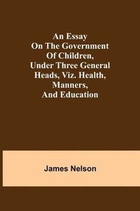 bokomslag An essay on the government of children, under three general heads, viz. health, manners, and education