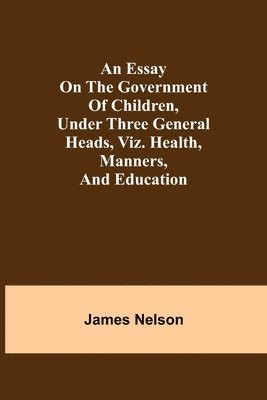 An essay on the government of children, under three general heads, viz. health, manners, and education 1