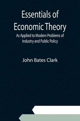 John Bates Clark - Essentials of Economic Theory; As Applied to Modern Problems of Industry and Public Policy, Häftad