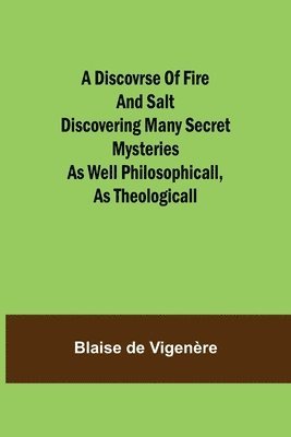 A Discovrse of Fire and Salt Discovering Many Secret Mysteries as well Philosophicall, as Theologicall 1