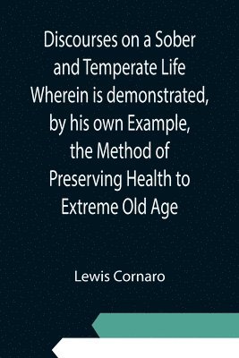 Discourses on a Sober and Temperate Life Wherein is demonstrated, by his own Example, the Method of Preserving Health to Extreme Old Age 1