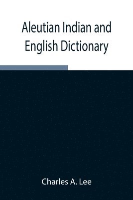 Aleutian Indian and English Dictionary; Common Words in the Dialects of the Aleutian Indian Language as Spoken by the Oogashik, Egashik, Anangashuk and Misremie Tribes Around Sulima River and 1
