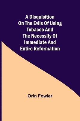 A Disquisition on the Evils of Using Tobacco and the Necessity of Immediate and Entire Reformation 1