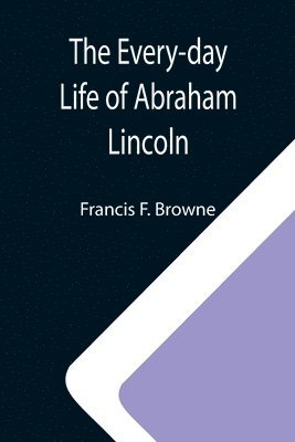 The Every-day Life of Abraham Lincoln; A Narrative And Descriptive Biography With Pen-Pictures And Personal; Recollections By Those Who Knew Him 1