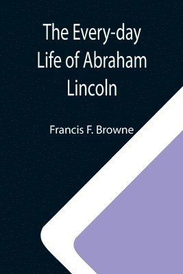 Francis F Browne, Francis F. Browne - Every-day Life of Abraham Lincoln; A Narrative And Descriptive Biography With Pen-Pictures And Personal; Recollections By Those Who Knew Him, Häftad
