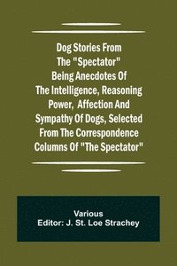 bokomslag Dog Stories from the &quot;Spectator&quot; Being anecdotes of the intelligence, reasoning power, affection and sympathy of dogs, selected from the correspondence columns of &quot;The Spectator&quot;