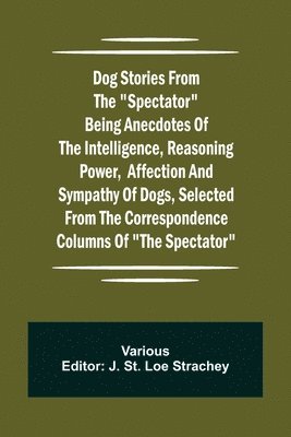Dog Stories from the Spectator Being anecdotes of the intelligence, reasoning power, affection and sympathy of dogs, selected from the correspondence columns of The Spectator 1