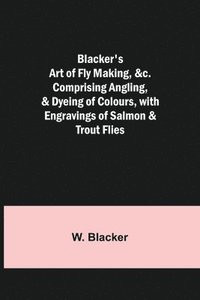 bokomslag Blacker's Art of Fly Making, &c.; Comprising Angling, & Dyeing of Colours, with Engravings of Salmon & Trout Flies