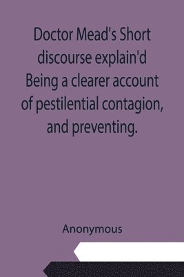 Anonymous - Doctor Mead's Short discourse explain'd Being a clearer account of pestilential contagion, and preventing., Häftad