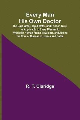 Every Man His Own Doctor; The Cold Water, Tepid Water, and Friction-Cure, as Applicable to Every Disease to Which the Human Frame Is Subject, and Also to the Cure of Disease in Horses and Cattle 1