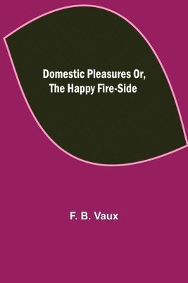 Domestic pleasures or, the happy fire-side 1