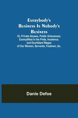 bokomslag Everybody's Business Is Nobody's Business; Or, Private Abuses, Public Grievances; Exemplified in the Pride, Insolence, and Exorbitant Wages of Our Women, Servants, Footmen, &c.