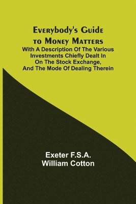 Everybody's Guide to Money Matters; With a description of the various investments chiefly dealt in on the stock exchange, and the mode of dealing therein 1
