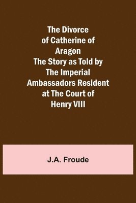 J a Froude, J. a. Froude, J.A. Froude, J. A. Froude - Divorce of Catherine of Aragon The Story as Told by the Imperial Ambassadors Resident at the Court of Henry VIII, Häftad