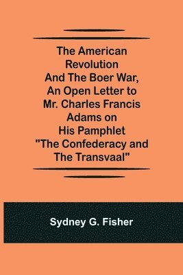 The American Revolution and the Boer War, An Open Letter to Mr. Charles Francis Adams on His Pamphlet &quot;The Confederacy and the Transvaal&quot; 1