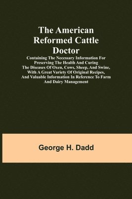 American Reformed Cattle Doctor; Containing the necessary information for preserving the health and curing the diseases of oxen, cows, sheep, and swine, with a great variety of original recipes, and valuable information in reference to farm and dairy manag