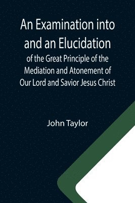 An Examination into and an Elucidation of the Great Principle of the Mediation and Atonement of Our Lord and Savior Jesus Christ 1