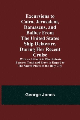 Excursions to Cairo, Jerusalem, Damascus, and Balbec From the United States Ship Delaware, During Her Recent Cruise; With an Attempt to Discriminate Between Truth and Error in Regard to the Sacred 1