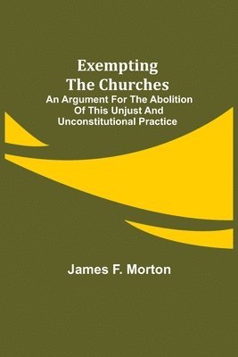 Exempting the Churches; An Argument for the Abolition of This Unjust and Unconstitutional Practice 1