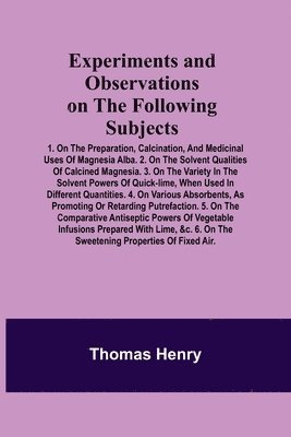 Thomas Henry - Experiments and Observations on the Following Subjects; 1. On the preparation, calcination, and medicinal uses of Magnesia Alba. 2. On the solvent qualities of calcined Magnesia. 3. On the variety in the solvent powers of quick-lime, when used in different, Häftad
