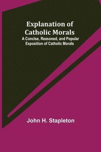 bokomslag Explanation of Catholic Morals; A Concise, Reasoned, and Popular Exposition of Catholic Morals