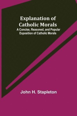 John H Stapleton, John H. Stapleton - Explanation of Catholic Morals; A Concise, Reasoned, and Popular Exposition of Catholic Morals, Häftad