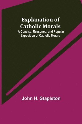 Explanation of Catholic Morals; A Concise, Reasoned, and Popular Exposition of Catholic Morals 1