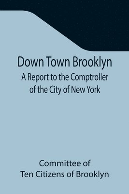 bokomslag Down Town Brooklyn A Report to the Comptroller of the City of New York on Sites for Public Buildings and the Relocation of the Elevated Railroad Tracks now in Lower Fulton Street, Borough of Brooklyn